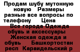 Продам шубу мутонную новую . Размеры разные,все вопросы по телефону.  › Цена ­ 10 000 - Все города Одежда, обувь и аксессуары » Женская одежда и обувь   . Башкортостан респ.,Караидельский р-н